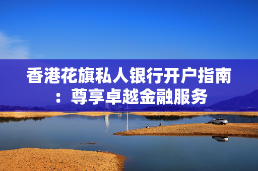香港花旗私人银行开户指南：尊享卓越金融服务