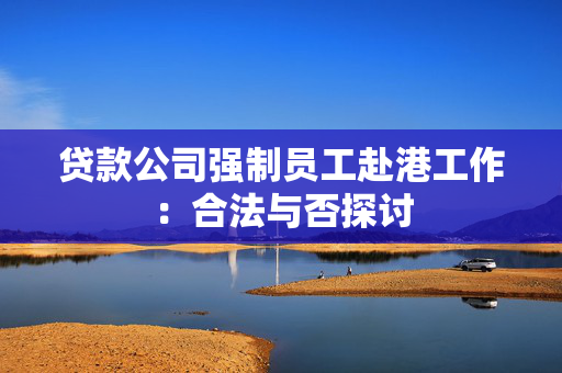 贷款公司强制员工赴港工作：合法与否探讨