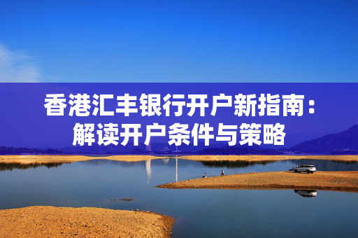 香港汇丰银行开户新指南：解读开户条件与策略