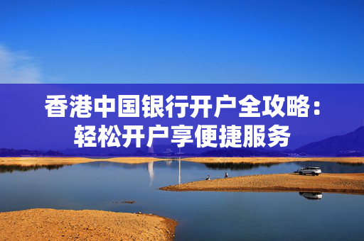香港中国银行开户全攻略：轻松开户享便捷服务