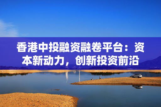 香港中投融资融卷平台：资本新动力，创新投资前沿 中港融资