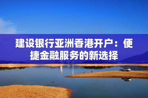 建设银行亚洲香港开户：便捷金融服务的新选择