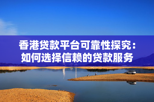 香港贷款平台可靠性探究：如何选择信赖的贷款服务