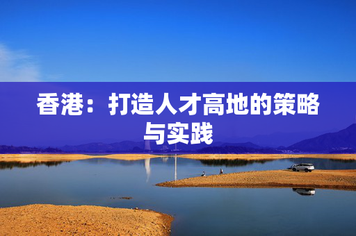 香港：打造人才高地的策略与实践