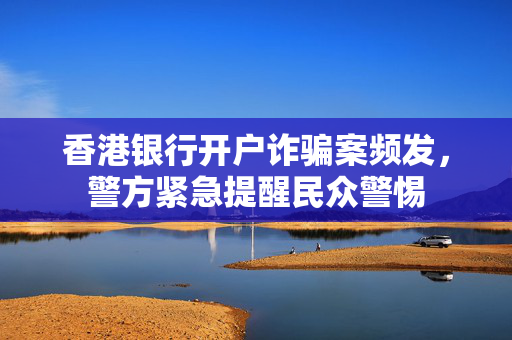 香港银行开户诈骗案频发，警方紧急提醒民众警惕