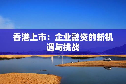 香港上市：企业融资的新机遇与挑战