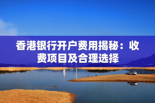 香港银行开户费用揭秘：收费项目及合理选择