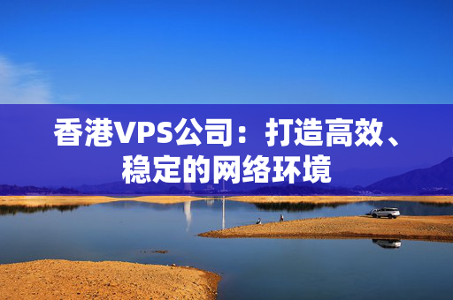 香港VPS公司：打造高效、稳定的网络环境 香港公司相关