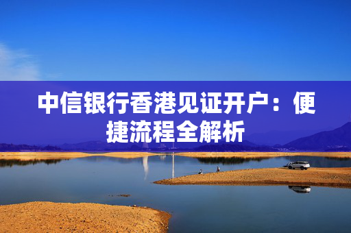 中信银行香港见证开户：便捷流程全解析