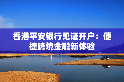 香港平安银行见证开户：便捷跨境金融新体验