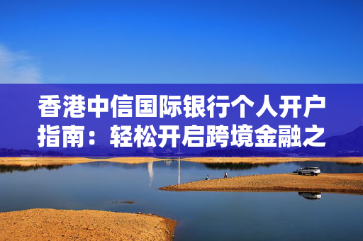 香港中信国际银行个人开户指南：轻松开启跨境金融之旅