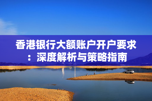 香港银行大额账户开户要求：深度解析与策略指南