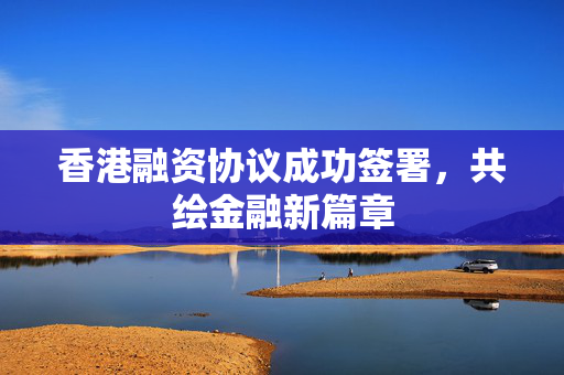 香港融资协议成功签署，共绘金融新篇章