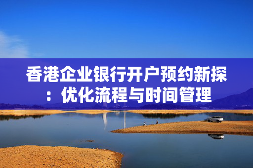 香港企业银行开户预约新探：优化流程与时间管理