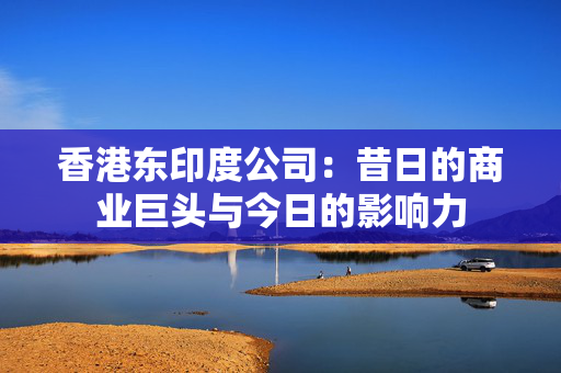 香港东印度公司：昔日的商业巨头与今日的影响力