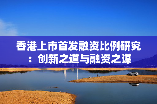 香港上市首发融资比例研究：创新之道与融资之谋 中港融资