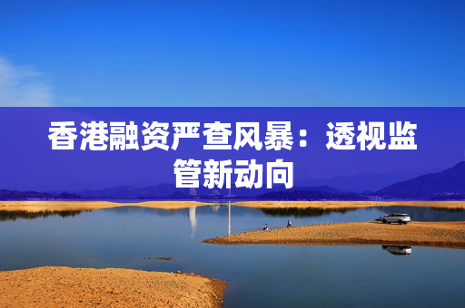 香港融资严查风暴：透视监管新动向