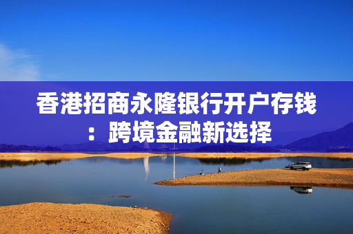 香港招商永隆银行开户存钱：跨境金融新选择