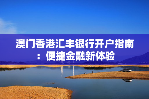 澳门香港汇丰银行开户指南：便捷金融新体验