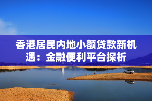 香港居民内地小额贷款新机遇：金融便利平台探析