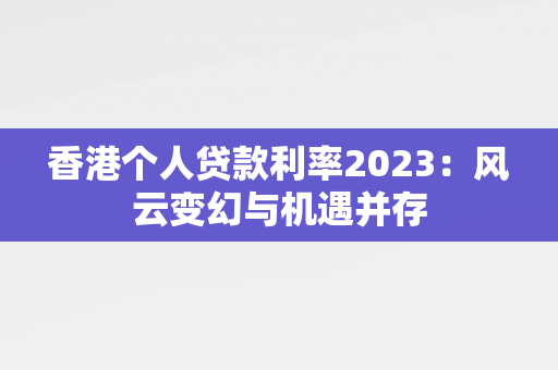 香港个人贷款利率2023：风云变幻与机遇并存 中港融资