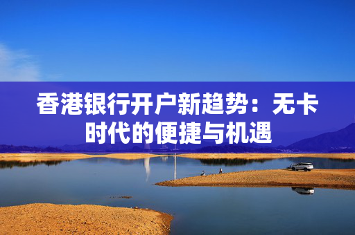 香港银行开户新趋势：无卡时代的便捷与机遇