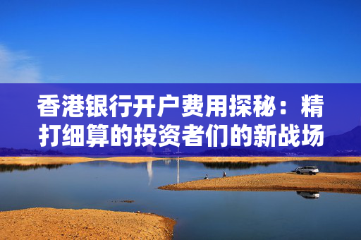 香港银行开户费用探秘：精打细算的投资者们的新战场 香港银行开户