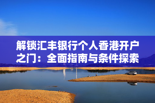 解锁汇丰银行个人香港开户之门：全面指南与条件探索
