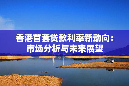 香港首套贷款利率新动向：市场分析与未来展望