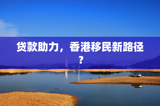 贷款助力，香港移民新路径？
