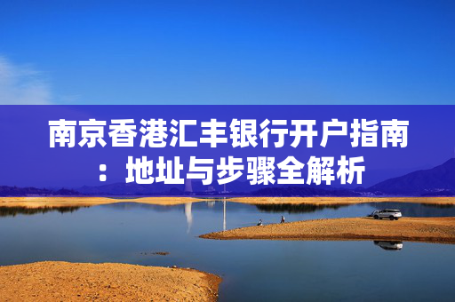 南京香港汇丰银行开户指南：地址与步骤全解析
