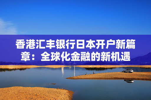 香港汇丰银行日本开户新篇章：全球化金融的新机遇