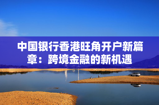 中国银行香港旺角开户新篇章：跨境金融的新机遇