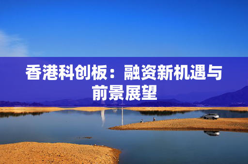 香港科创板：融资新机遇与前景展望