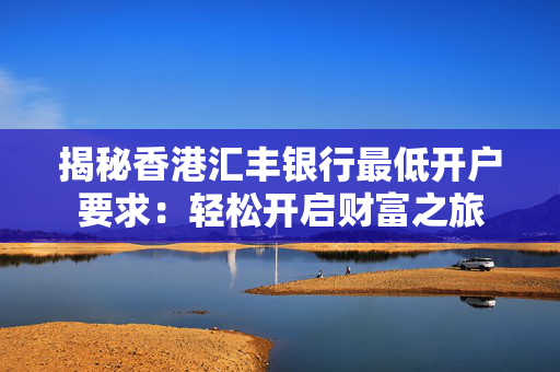 揭秘香港汇丰银行最低开户要求：轻松开启财富之旅 香港银行开户