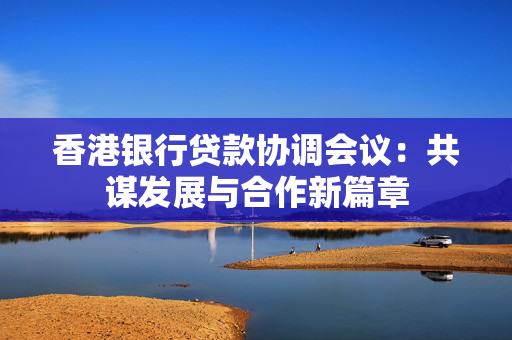 香港银行贷款协调会议：共谋发展与合作新篇章 中港融资