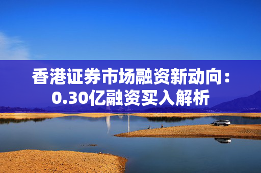 香港证券市场融资新动向：0.30亿融资买入解析 中港融资
