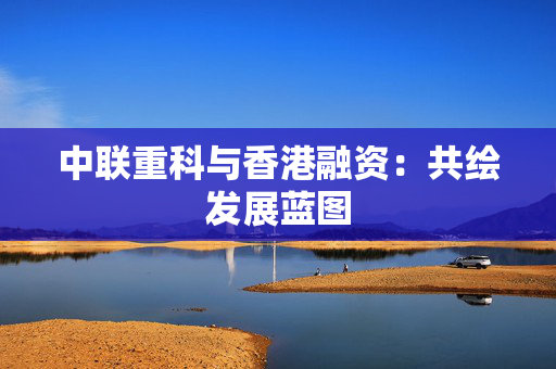 中联重科与香港融资：共绘发展蓝图