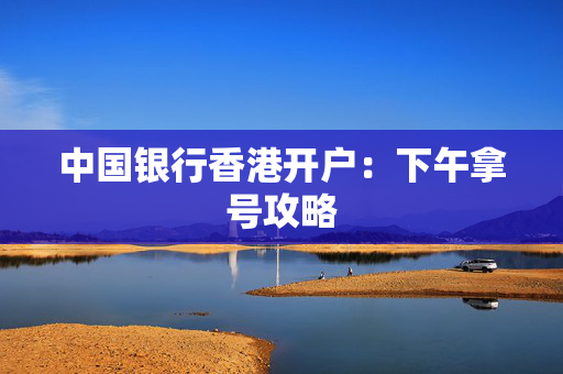 中国银行香港开户：下午拿号攻略