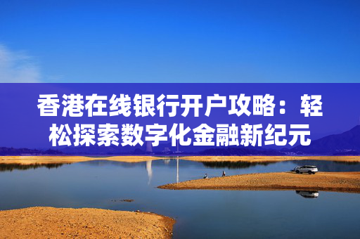 香港在线银行开户攻略：轻松探索数字化金融新纪元