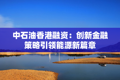 中石油香港融资：创新金融策略引领能源新篇章