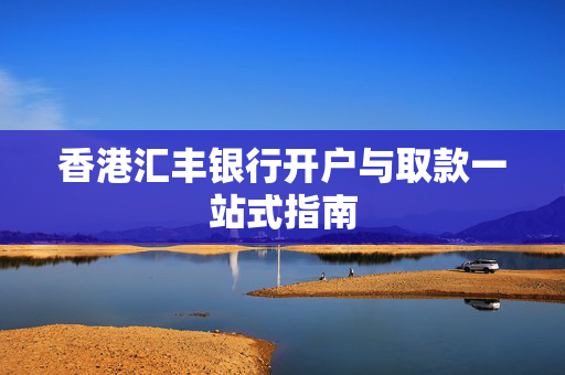 香港汇丰银行开户与取款一站式指南