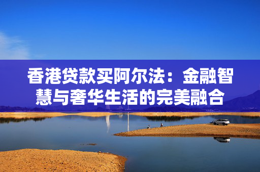 香港贷款买阿尔法：金融智慧与奢华生活的完美融合