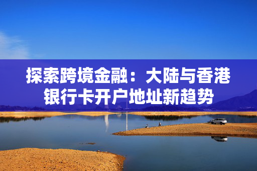 探索跨境金融：大陆与香港银行卡开户地址新趋势
