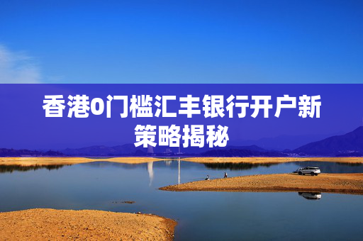 香港0门槛汇丰银行开户新策略揭秘