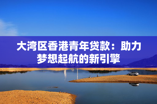大湾区香港青年贷款：助力梦想起航的新引擎 中港融资