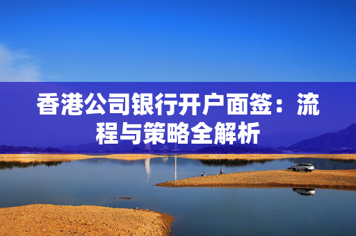 香港公司银行开户面签：流程与策略全解析