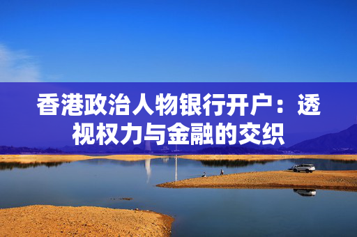 香港政治人物银行开户：透视权力与金融的交织