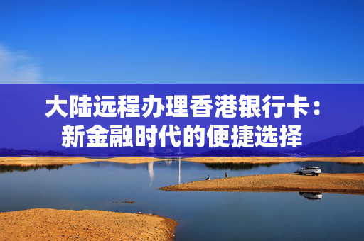 大陆远程办理香港银行卡：新金融时代的便捷选择