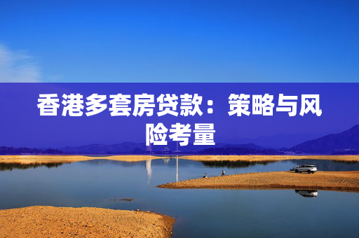 香港多套房贷款：策略与风险考量
